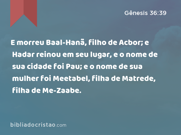 E morreu Baal-Hanã, filho de Acbor; e Hadar reinou em seu lugar, e o nome de sua cidade foi Pau; e o nome de sua mulher foi Meetabel, filha de Matrede, filha de Me-Zaabe. - Gênesis 36:39