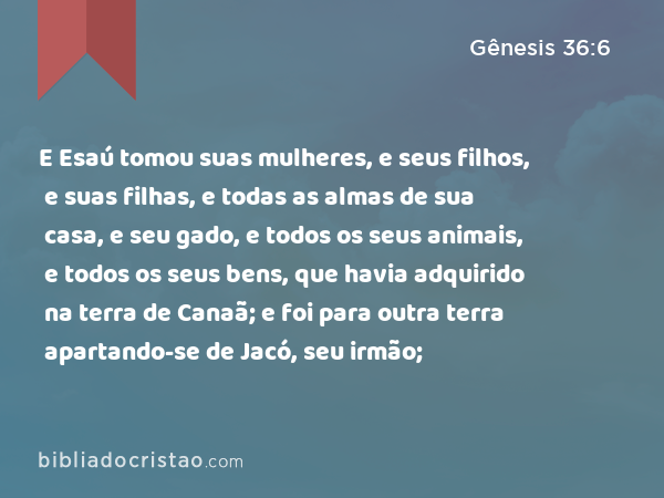 E Esaú tomou suas mulheres, e seus filhos, e suas filhas, e todas as almas de sua casa, e seu gado, e todos os seus animais, e todos os seus bens, que havia adquirido na terra de Canaã; e foi para outra terra apartando-se de Jacó, seu irmão; - Gênesis 36:6