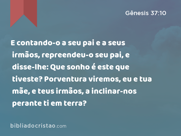 E contando-o a seu pai e a seus irmãos, repreendeu-o seu pai, e disse-lhe: Que sonho é este que tiveste? Porventura viremos, eu e tua mãe, e teus irmãos, a inclinar-nos perante ti em terra? - Gênesis 37:10