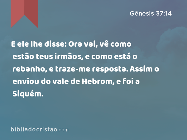 E ele lhe disse: Ora vai, vê como estão teus irmãos, e como está o rebanho, e traze-me resposta. Assim o enviou do vale de Hebrom, e foi a Siquém. - Gênesis 37:14