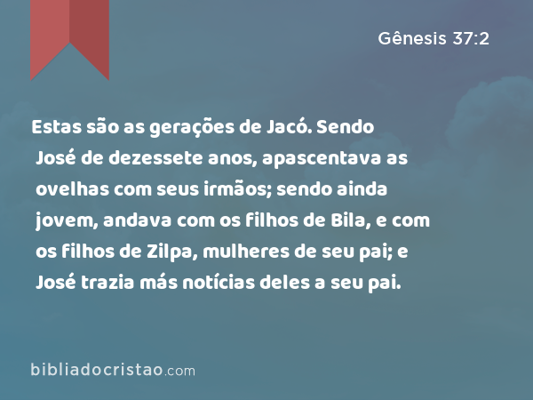 Estas são as gerações de Jacó. Sendo José de dezessete anos, apascentava as ovelhas com seus irmãos; sendo ainda jovem, andava com os filhos de Bila, e com os filhos de Zilpa, mulheres de seu pai; e José trazia más notícias deles a seu pai. - Gênesis 37:2