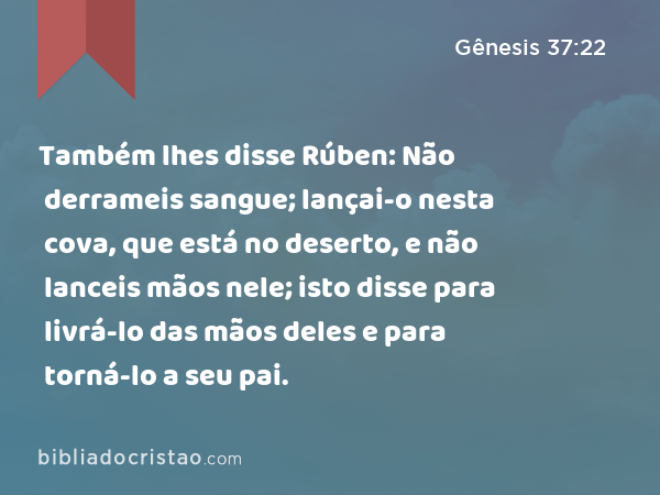 Também lhes disse Rúben: Não derrameis sangue; lançai-o nesta cova, que está no deserto, e não lanceis mãos nele; isto disse para livrá-lo das mãos deles e para torná-lo a seu pai. - Gênesis 37:22