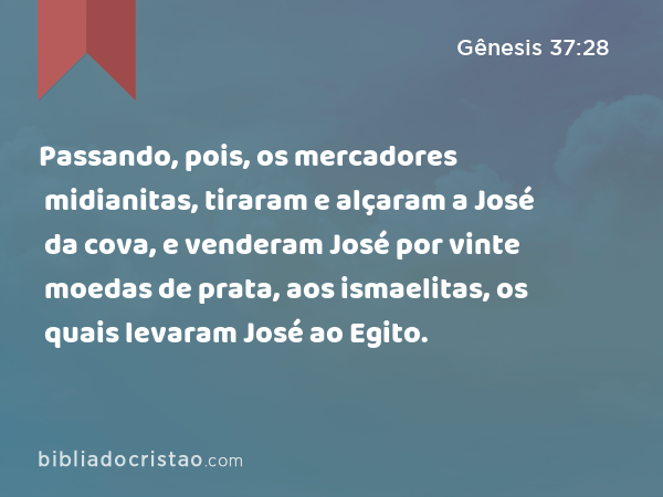 Passando, pois, os mercadores midianitas, tiraram e alçaram a José da cova, e venderam José por vinte moedas de prata, aos ismaelitas, os quais levaram José ao Egito. - Gênesis 37:28