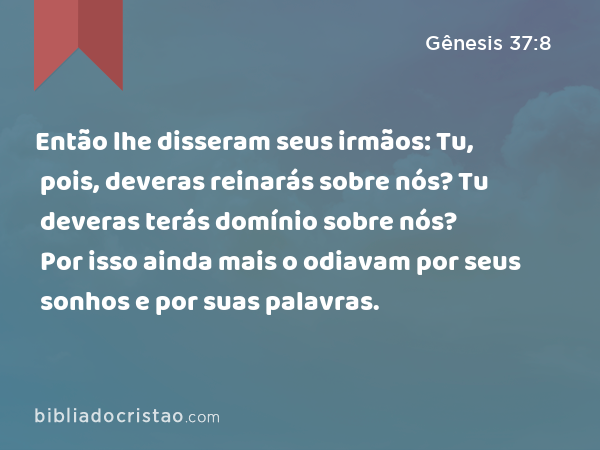 Então lhe disseram seus irmãos: Tu, pois, deveras reinarás sobre nós? Tu deveras terás domínio sobre nós? Por isso ainda mais o odiavam por seus sonhos e por suas palavras. - Gênesis 37:8