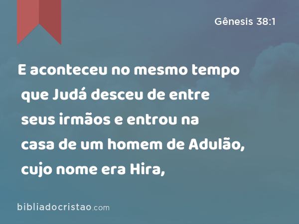 E aconteceu no mesmo tempo que Judá desceu de entre seus irmãos e entrou na casa de um homem de Adulão, cujo nome era Hira, - Gênesis 38:1