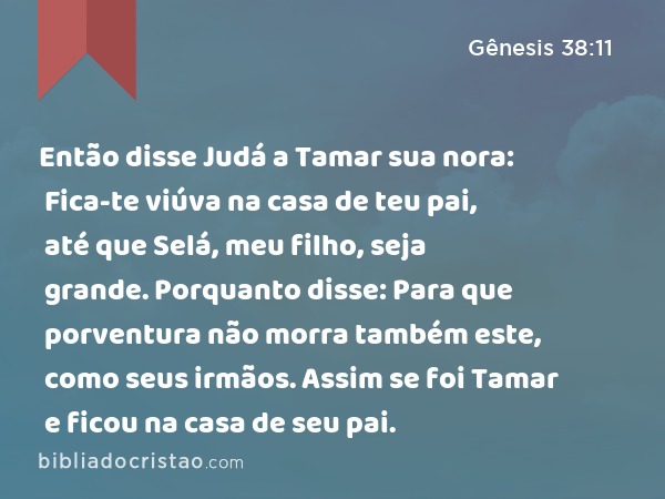 Então disse Judá a Tamar sua nora: Fica-te viúva na casa de teu pai, até que Selá, meu filho, seja grande. Porquanto disse: Para que porventura não morra também este, como seus irmãos. Assim se foi Tamar e ficou na casa de seu pai. - Gênesis 38:11