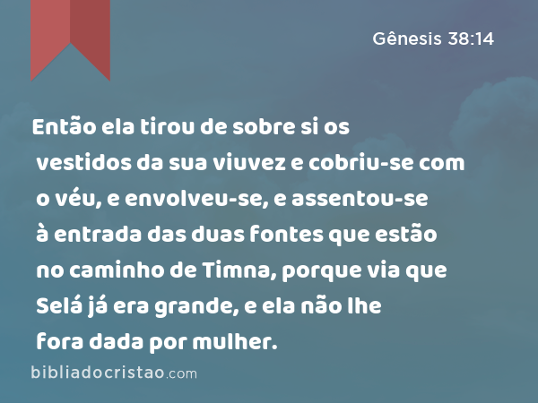 Então ela tirou de sobre si os vestidos da sua viuvez e cobriu-se com o véu, e envolveu-se, e assentou-se à entrada das duas fontes que estão no caminho de Timna, porque via que Selá já era grande, e ela não lhe fora dada por mulher. - Gênesis 38:14