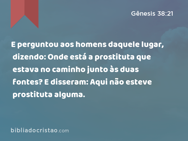 E perguntou aos homens daquele lugar, dizendo: Onde está a prostituta que estava no caminho junto às duas fontes? E disseram: Aqui não esteve prostituta alguma. - Gênesis 38:21