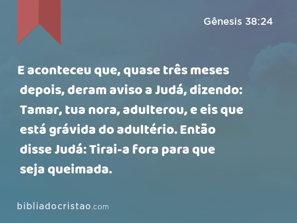 E aconteceu que, quase três meses depois, deram aviso a Judá, dizendo: Tamar, tua nora, adulterou, e eis que está grávida do adultério. Então disse Judá: Tirai-a fora para que seja queimada. - Gênesis 38:24