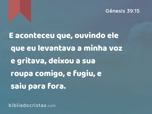 E aconteceu que, ouvindo ele que eu levantava a minha voz e gritava, deixou a sua roupa comigo, e fugiu, e saiu para fora. - Gênesis 39:15