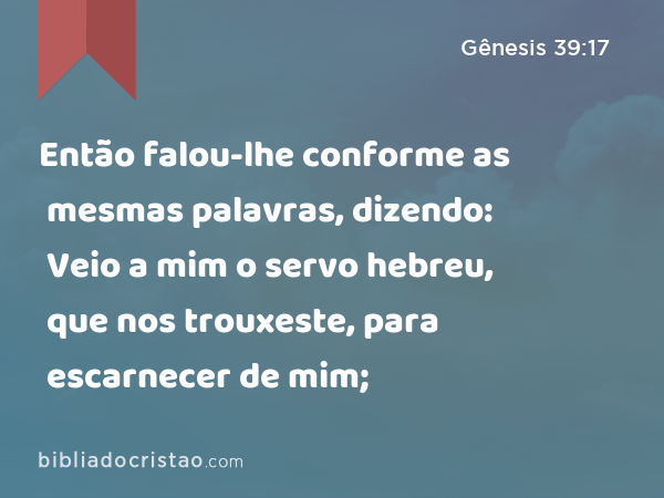 Então falou-lhe conforme as mesmas palavras, dizendo: Veio a mim o servo hebreu, que nos trouxeste, para escarnecer de mim; - Gênesis 39:17