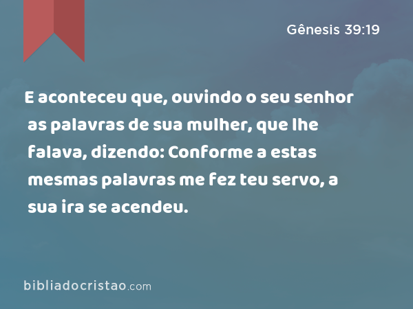 E aconteceu que, ouvindo o seu senhor as palavras de sua mulher, que lhe falava, dizendo: Conforme a estas mesmas palavras me fez teu servo, a sua ira se acendeu. - Gênesis 39:19