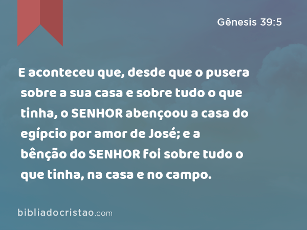 E aconteceu que, desde que o pusera sobre a sua casa e sobre tudo o que tinha, o SENHOR abençoou a casa do egípcio por amor de José; e a bênção do SENHOR foi sobre tudo o que tinha, na casa e no campo. - Gênesis 39:5