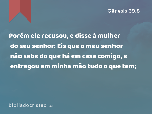 Porém ele recusou, e disse à mulher do seu senhor: Eis que o meu senhor não sabe do que há em casa comigo, e entregou em minha mão tudo o que tem; - Gênesis 39:8