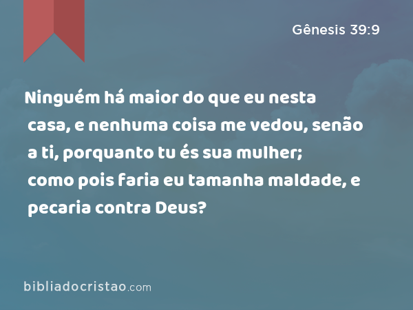 Ninguém há maior do que eu nesta casa, e nenhuma coisa me vedou, senão a ti, porquanto tu és sua mulher; como pois faria eu tamanha maldade, e pecaria contra Deus? - Gênesis 39:9