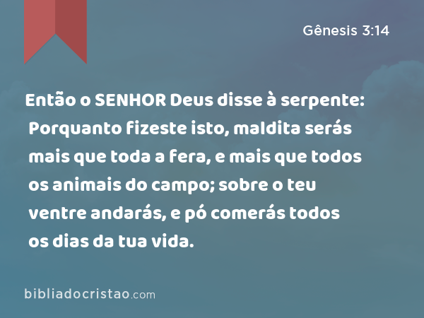 Então o SENHOR Deus disse à serpente: Porquanto fizeste isto, maldita serás mais que toda a fera, e mais que todos os animais do campo; sobre o teu ventre andarás, e pó comerás todos os dias da tua vida. - Gênesis 3:14