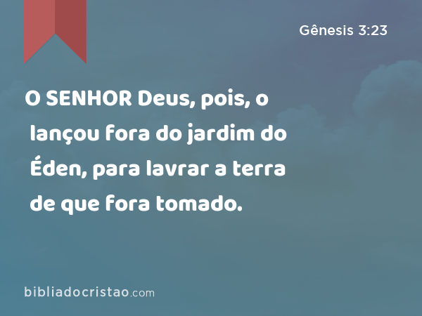 O SENHOR Deus, pois, o lançou fora do jardim do Éden, para lavrar a terra de que fora tomado. - Gênesis 3:23