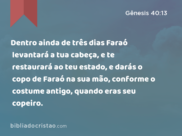 Dentro ainda de três dias Faraó levantará a tua cabeça, e te restaurará ao teu estado, e darás o copo de Faraó na sua mão, conforme o costume antigo, quando eras seu copeiro. - Gênesis 40:13