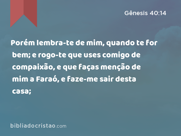 Porém lembra-te de mim, quando te for bem; e rogo-te que uses comigo de compaixão, e que faças menção de mim a Faraó, e faze-me sair desta casa; - Gênesis 40:14