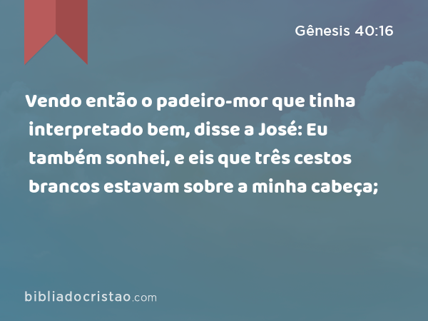 Vendo então o padeiro-mor que tinha interpretado bem, disse a José: Eu também sonhei, e eis que três cestos brancos estavam sobre a minha cabeça; - Gênesis 40:16