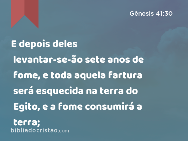 E depois deles levantar-se-ão sete anos de fome, e toda aquela fartura será esquecida na terra do Egito, e a fome consumirá a terra; - Gênesis 41:30