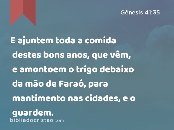 E ajuntem toda a comida destes bons anos, que vêm, e amontoem o trigo debaixo da mão de Faraó, para mantimento nas cidades, e o guardem. - Gênesis 41:35