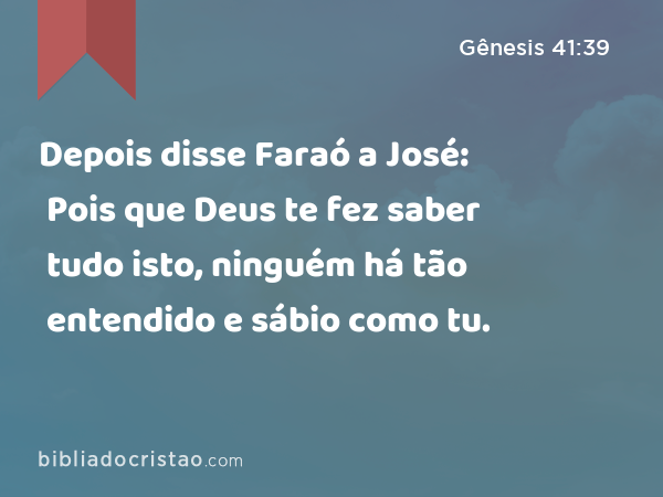 Depois disse Faraó a José: Pois que Deus te fez saber tudo isto, ninguém há tão entendido e sábio como tu. - Gênesis 41:39