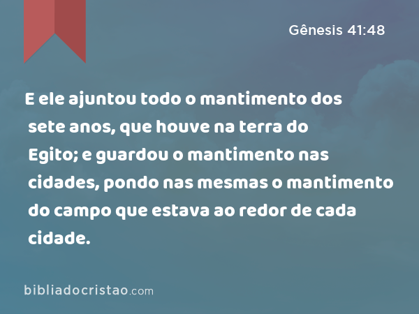 E ele ajuntou todo o mantimento dos sete anos, que houve na terra do Egito; e guardou o mantimento nas cidades, pondo nas mesmas o mantimento do campo que estava ao redor de cada cidade. - Gênesis 41:48