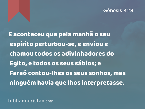 E aconteceu que pela manhã o seu espírito perturbou-se, e enviou e chamou todos os adivinhadores do Egito, e todos os seus sábios; e Faraó contou-lhes os seus sonhos, mas ninguém havia que lhos interpretasse. - Gênesis 41:8