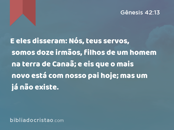 E eles disseram: Nós, teus servos, somos doze irmãos, filhos de um homem na terra de Canaã; e eis que o mais novo está com nosso pai hoje; mas um já não existe. - Gênesis 42:13