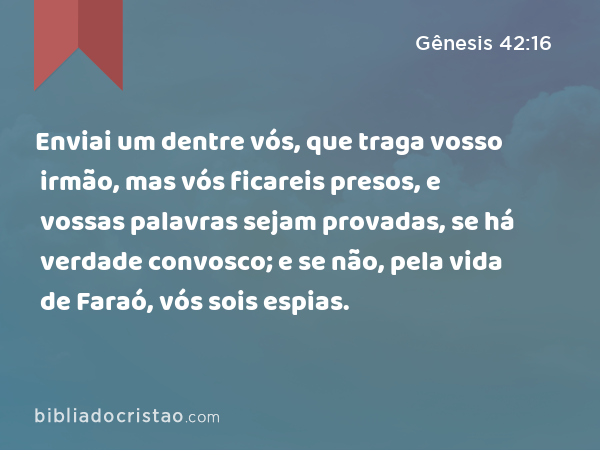 Enviai um dentre vós, que traga vosso irmão, mas vós ficareis presos, e vossas palavras sejam provadas, se há verdade convosco; e se não, pela vida de Faraó, vós sois espias. - Gênesis 42:16