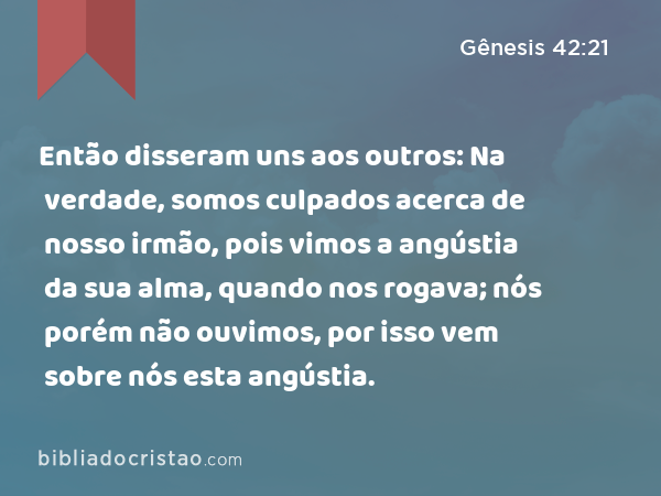 Então disseram uns aos outros: Na verdade, somos culpados acerca de nosso irmão, pois vimos a angústia da sua alma, quando nos rogava; nós porém não ouvimos, por isso vem sobre nós esta angústia. - Gênesis 42:21