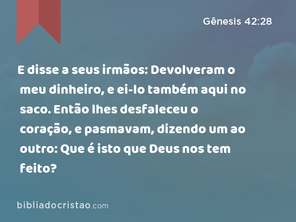 E disse a seus irmãos: Devolveram o meu dinheiro, e ei-lo também aqui no saco. Então lhes desfaleceu o coração, e pasmavam, dizendo um ao outro: Que é isto que Deus nos tem feito? - Gênesis 42:28