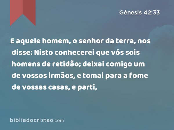 E aquele homem, o senhor da terra, nos disse: Nisto conhecerei que vós sois homens de retidão; deixai comigo um de vossos irmãos, e tomai para a fome de vossas casas, e parti, - Gênesis 42:33