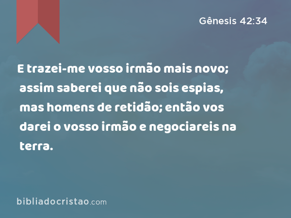 E trazei-me vosso irmão mais novo; assim saberei que não sois espias, mas homens de retidão; então vos darei o vosso irmão e negociareis na terra. - Gênesis 42:34