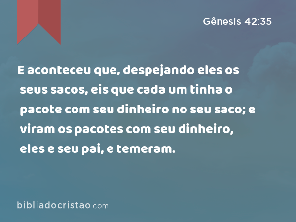 E aconteceu que, despejando eles os seus sacos, eis que cada um tinha o pacote com seu dinheiro no seu saco; e viram os pacotes com seu dinheiro, eles e seu pai, e temeram. - Gênesis 42:35