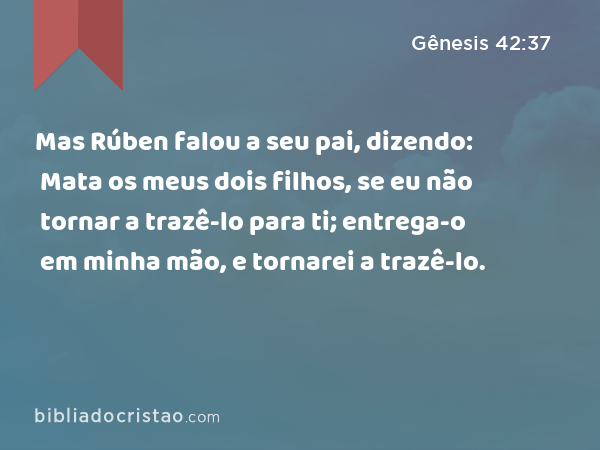 Mas Rúben falou a seu pai, dizendo: Mata os meus dois filhos, se eu não tornar a trazê-lo para ti; entrega-o em minha mão, e tornarei a trazê-lo. - Gênesis 42:37
