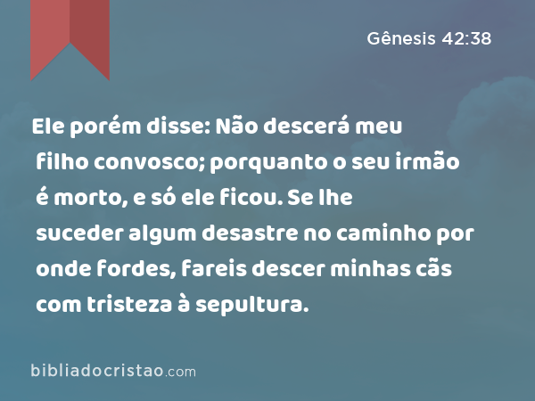 Ele porém disse: Não descerá meu filho convosco; porquanto o seu irmão é morto, e só ele ficou. Se lhe suceder algum desastre no caminho por onde fordes, fareis descer minhas cãs com tristeza à sepultura. - Gênesis 42:38