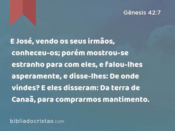 E José, vendo os seus irmãos, conheceu-os; porém mostrou-se estranho para com eles, e falou-lhes asperamente, e disse-lhes: De onde vindes? E eles disseram: Da terra de Canaã, para comprarmos mantimento. - Gênesis 42:7