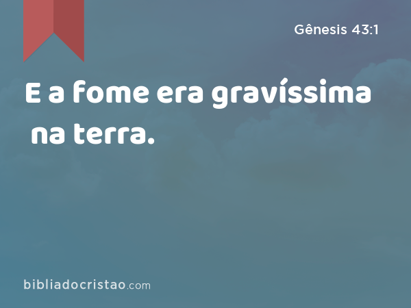 E a fome era gravíssima na terra. - Gênesis 43:1