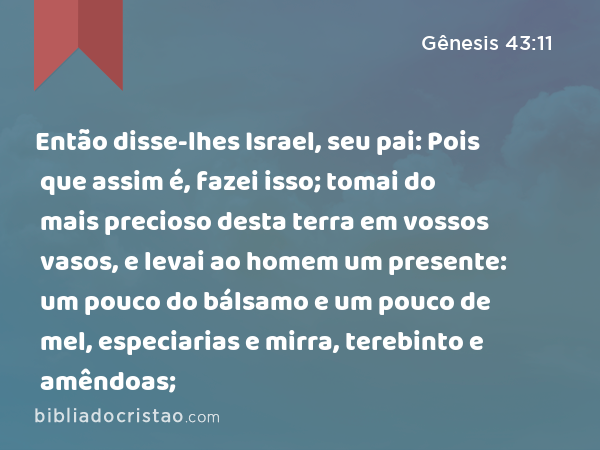 Então disse-lhes Israel, seu pai: Pois que assim é, fazei isso; tomai do mais precioso desta terra em vossos vasos, e levai ao homem um presente: um pouco do bálsamo e um pouco de mel, especiarias e mirra, terebinto e amêndoas; - Gênesis 43:11