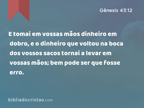 E tomai em vossas mãos dinheiro em dobro, e o dinheiro que voltou na boca dos vossos sacos tornai a levar em vossas mãos; bem pode ser que fosse erro. - Gênesis 43:12