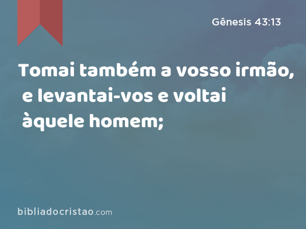 Tomai também a vosso irmão, e levantai-vos e voltai àquele homem; - Gênesis 43:13