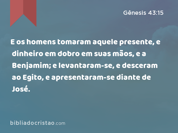 E os homens tomaram aquele presente, e dinheiro em dobro em suas mãos, e a Benjamim; e levantaram-se, e desceram ao Egito, e apresentaram-se diante de José. - Gênesis 43:15