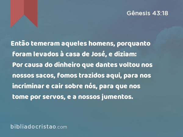 Então temeram aqueles homens, porquanto foram levados à casa de José, e diziam: Por causa do dinheiro que dantes voltou nos nossos sacos, fomos trazidos aqui, para nos incriminar e cair sobre nós, para que nos tome por servos, e a nossos jumentos. - Gênesis 43:18