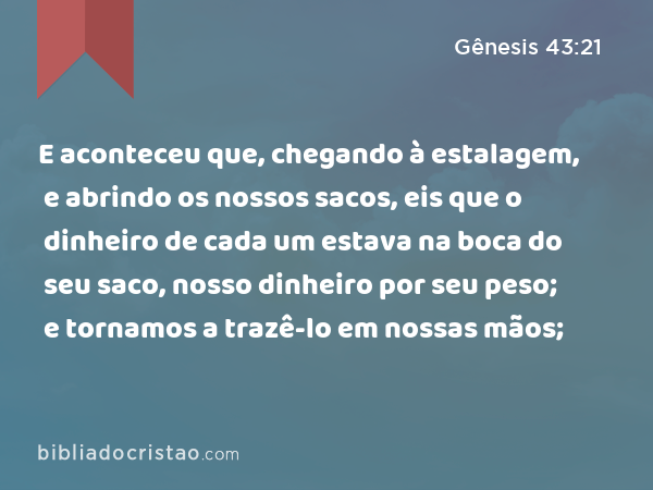 E aconteceu que, chegando à estalagem, e abrindo os nossos sacos, eis que o dinheiro de cada um estava na boca do seu saco, nosso dinheiro por seu peso; e tornamos a trazê-lo em nossas mãos; - Gênesis 43:21