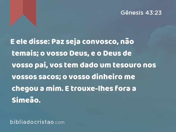 E ele disse: Paz seja convosco, não temais; o vosso Deus, e o Deus de vosso pai, vos tem dado um tesouro nos vossos sacos; o vosso dinheiro me chegou a mim. E trouxe-lhes fora a Simeão. - Gênesis 43:23