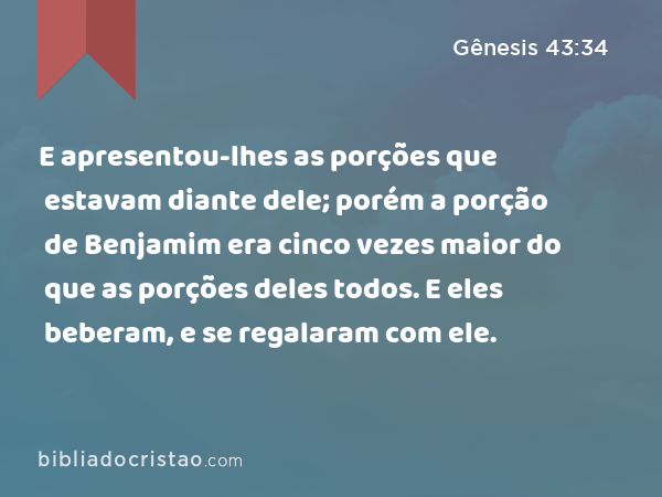 E apresentou-lhes as porções que estavam diante dele; porém a porção de Benjamim era cinco vezes maior do que as porções deles todos. E eles beberam, e se regalaram com ele. - Gênesis 43:34