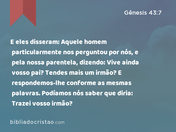 E eles disseram: Aquele homem particularmente nos perguntou por nós, e pela nossa parentela, dizendo: Vive ainda vosso pai? Tendes mais um irmão? E respondemos-lhe conforme as mesmas palavras. Podíamos nós saber que diria: Trazei vosso irmão? - Gênesis 43:7