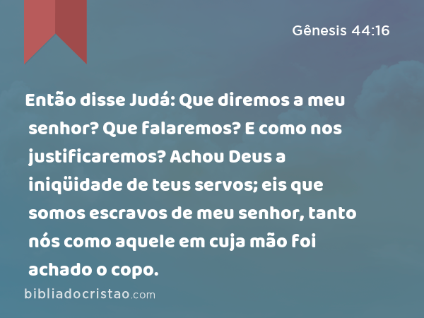 Então disse Judá: Que diremos a meu senhor? Que falaremos? E como nos justificaremos? Achou Deus a iniqüidade de teus servos; eis que somos escravos de meu senhor, tanto nós como aquele em cuja mão foi achado o copo. - Gênesis 44:16